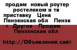 продам  новый роутер ростелеком и тв  приставку › Цена ­ 2 200 - Пензенская обл., Пенза г. Другое » Продам   . Пензенская обл.